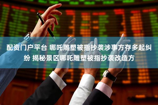 配资门户平台 哪吒雕塑被指抄袭涉事方存多起纠纷 揭秘景区哪吒雕塑被指抄袭改造方