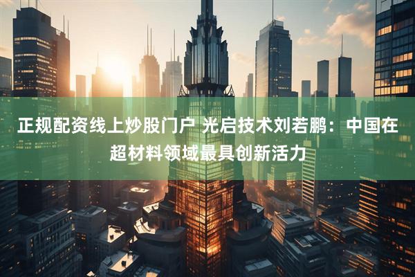 正规配资线上炒股门户 光启技术刘若鹏：中国在超材料领域最具创新活力