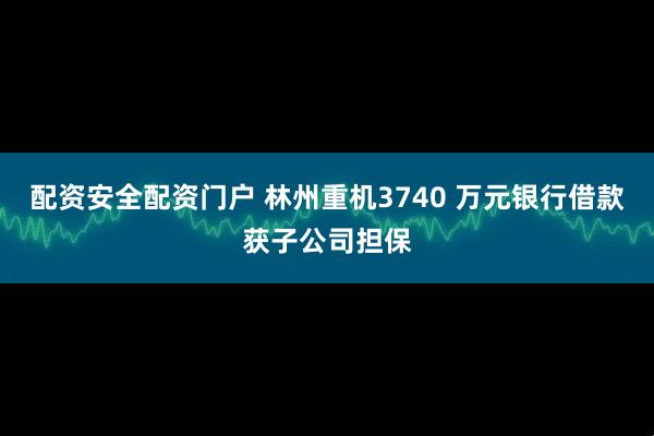配资安全配资门户 林州重机3740 万元银行借款获子公司担保