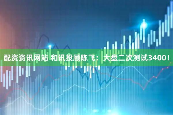 配资资讯网站 和讯投顾陈飞：大盘二次测试3400！