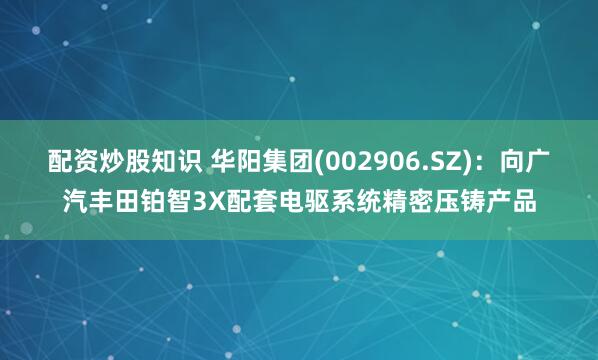 配资炒股知识 华阳集团(002906.SZ)：向广汽丰田铂智3X配套电驱系统精密压铸产品