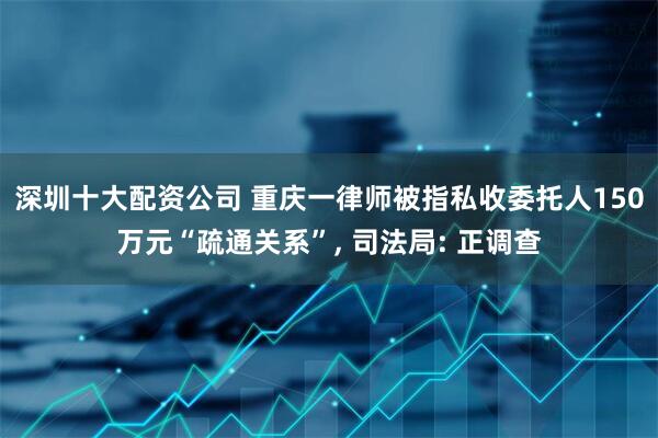 深圳十大配资公司 重庆一律师被指私收委托人150万元“疏通关系”, 司法局: 正调查