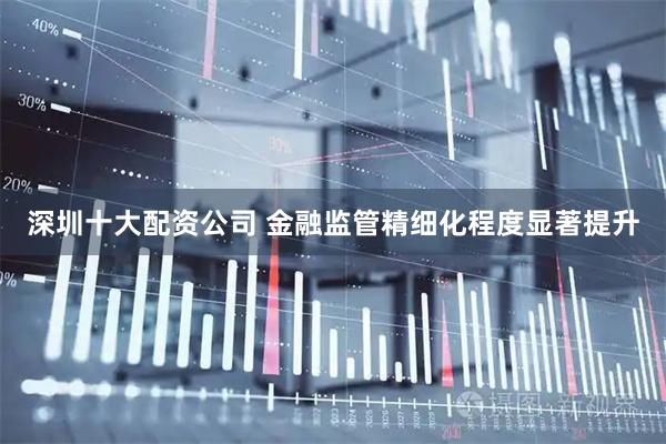 深圳十大配资公司 金融监管精细化程度显著提升