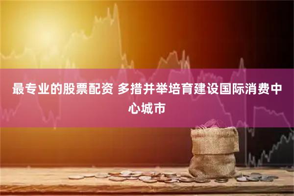 最专业的股票配资 多措并举培育建设国际消费中心城市