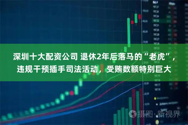 深圳十大配资公司 退休2年后落马的“老虎”，违规干预插手司法活动，受贿数额特别巨大
