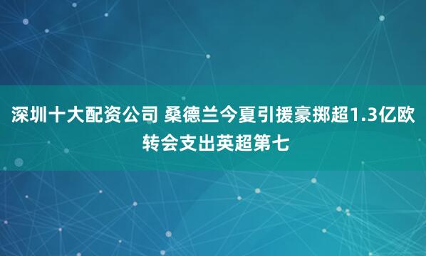 深圳十大配资公司 桑德兰今夏引援豪掷超1.3亿欧 转会支出英超第七