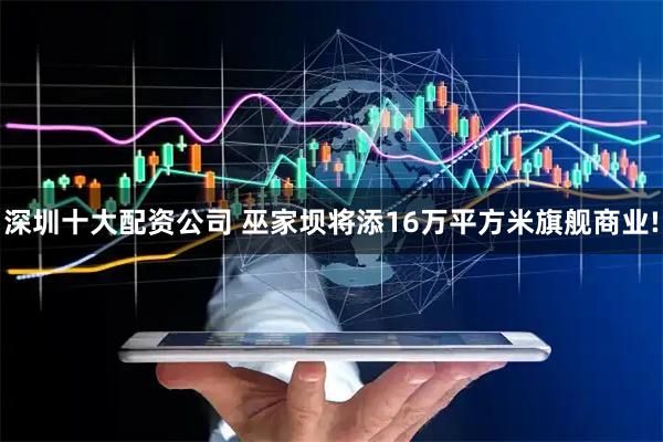 深圳十大配资公司 巫家坝将添16万平方米旗舰商业!