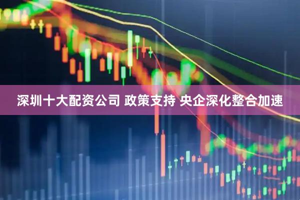 深圳十大配资公司 政策支持 央企深化整合加速
