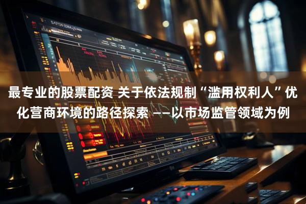 最专业的股票配资 关于依法规制“滥用权利人”优化营商环境的路径探索 ——以市场监管领域为例