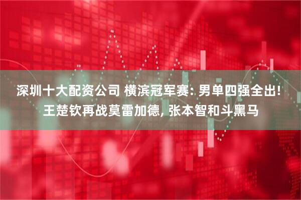 深圳十大配资公司 横滨冠军赛: 男单四强全出! 王楚钦再战莫雷加德, 张本智和斗黑马