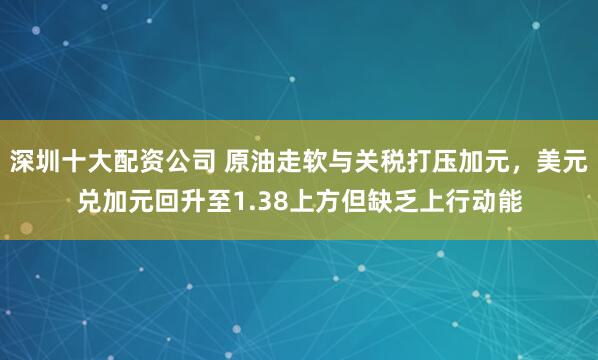 深圳十大配资公司 原油走软与关税打压加元，美元兑加元回升至1.38上方但缺乏上行动能
