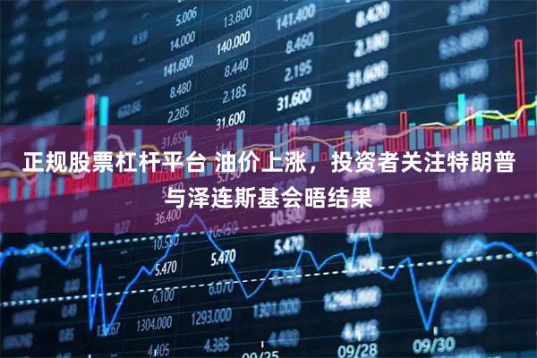 正规股票杠杆平台 油价上涨，投资者关注特朗普与泽连斯基会晤结果
