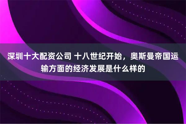 深圳十大配资公司 十八世纪开始，奥斯曼帝国运输方面的经济发展是什么样的