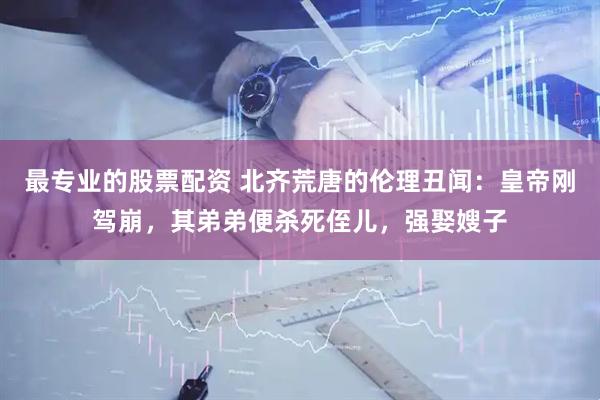最专业的股票配资 北齐荒唐的伦理丑闻：皇帝刚驾崩，其弟弟便杀死侄儿，强娶嫂子