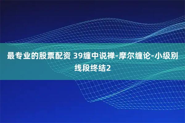最专业的股票配资 39缠中说禅-摩尔缠论-小级别线段终结2
