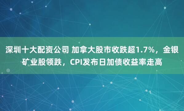 深圳十大配资公司 加拿大股市收跌超1.7%，金银矿业股领跌，CPI发布日加债收益率走高