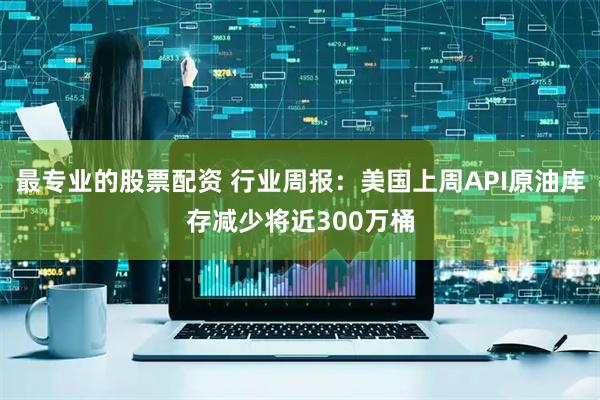 最专业的股票配资 行业周报：美国上周API原油库存减少将近300万桶