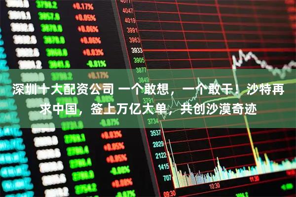 深圳十大配资公司 一个敢想，一个敢干！沙特再求中国，签上万亿大单，共创沙漠奇迹