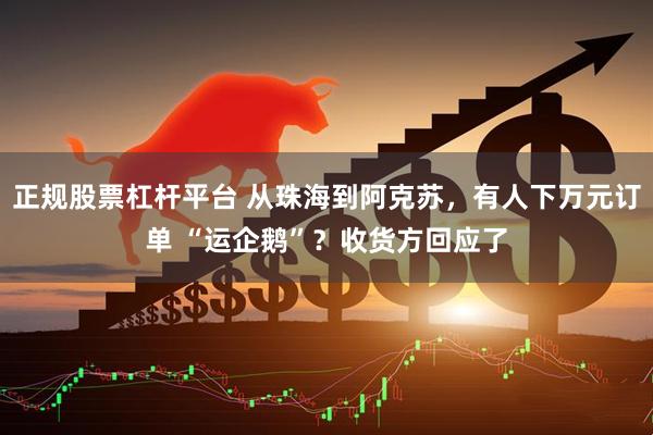 正规股票杠杆平台 从珠海到阿克苏，有人下万元订单 “运企鹅”？收货方回应了