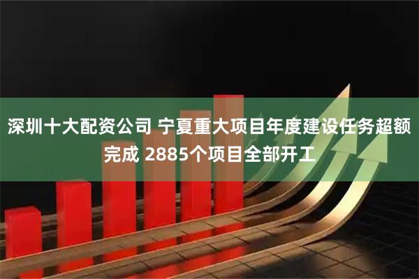 深圳十大配资公司 宁夏重大项目年度建设任务超额完成 2885个项目全部开工