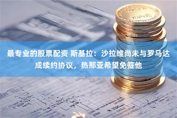 最专业的股票配资 斯基拉：沙拉维尚未与罗马达成续约协议，热那亚希望免签他