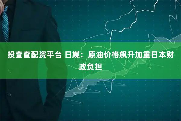 投查查配资平台 日媒：原油价格飙升加重日本财政负担