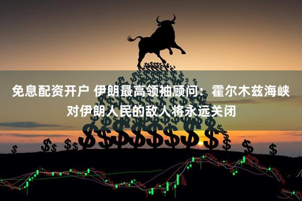 免息配资开户 伊朗最高领袖顾问：霍尔木兹海峡对伊朗人民的敌人将永远关闭