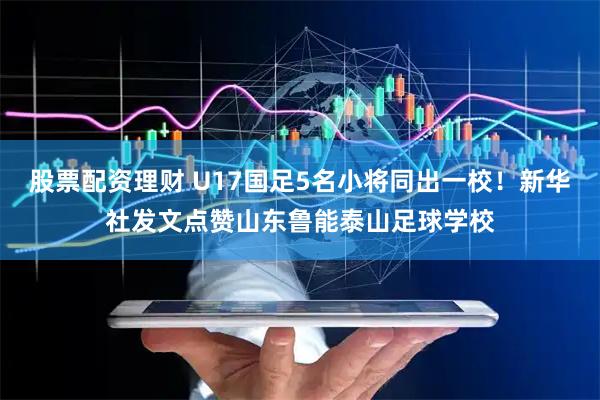 股票配资理财 U17国足5名小将同出一校！新华社发文点赞山东鲁能泰山足球学校