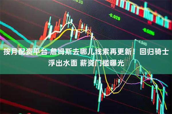 按月配资平台 詹姆斯去哪儿线索再更新！回归骑士浮出水面 薪资门槛曝光