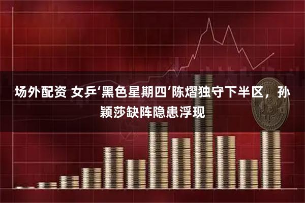 场外配资 女乒‘黑色星期四’陈熠独守下半区，孙颖莎缺阵隐患浮现