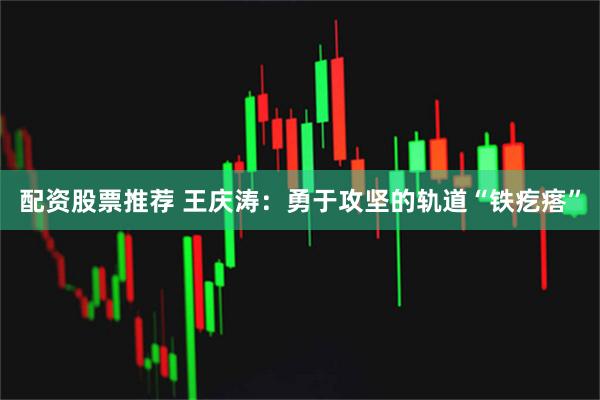 配资股票推荐 王庆涛：勇于攻坚的轨道“铁疙瘩”