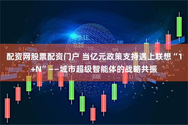 配资网股票配资门户 当亿元政策支持遇上联想“1+N”——城市超级智能体的战略共振