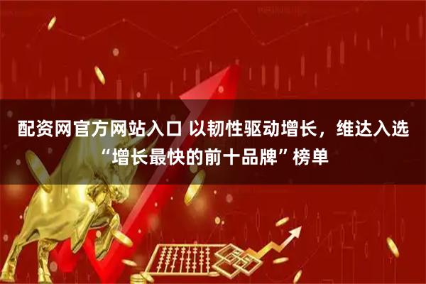 配资网官方网站入口 以韧性驱动增长，维达入选“增长最快的前十品牌”榜单