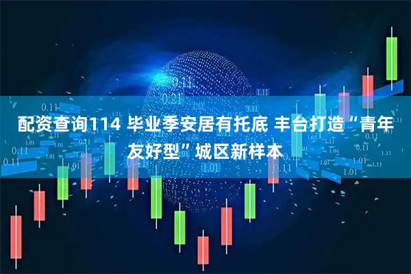 配资查询114 毕业季安居有托底 丰台打造“青年友好型”城区新样本