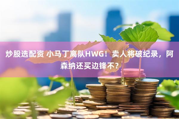 炒股选配资 小马丁离队HWG！卖人将破纪录，阿森纳还买边锋不？
