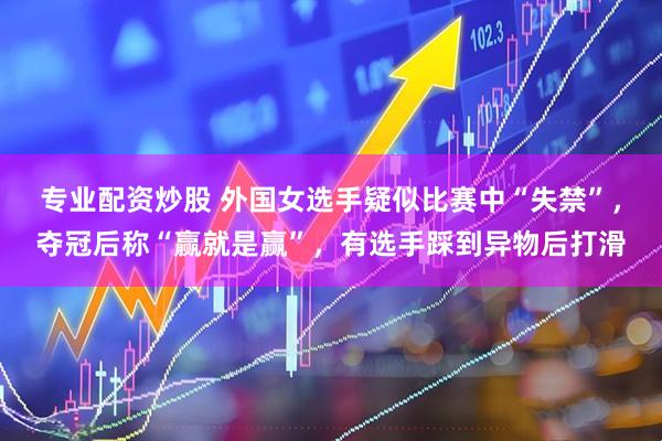 专业配资炒股 外国女选手疑似比赛中“失禁”，夺冠后称“赢就是赢”，有选手踩到异物后打滑