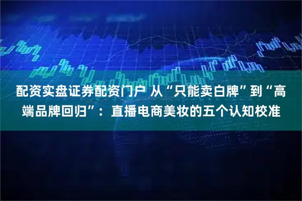 配资实盘证券配资门户 从“只能卖白牌”到“高端品牌回归”：直播电商美妆的五个认知校准