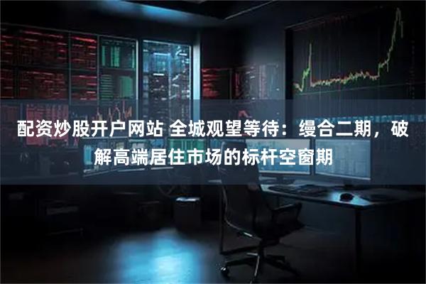 配资炒股开户网站 全城观望等待：缦合二期，破解高端居住市场的标杆空窗期