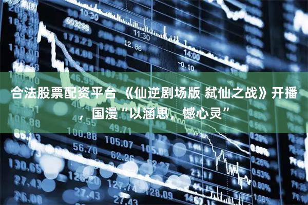 合法股票配资平台 《仙逆剧场版 弑仙之战》开播，国漫“以涵思，憾心灵”